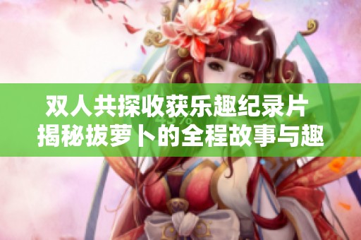 双人共探收获乐趣纪录片 揭秘拔萝卜的全程故事与趣事