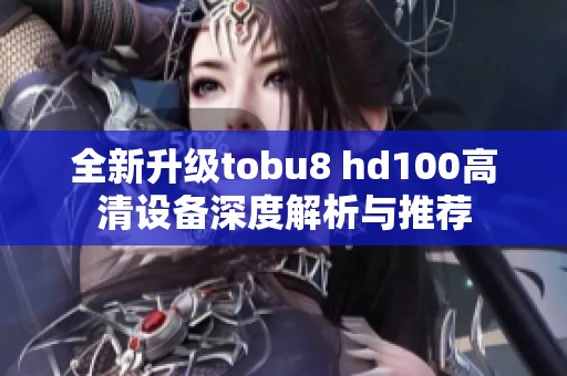 全新升级tobu8 hd100高清设备深度解析与推荐
