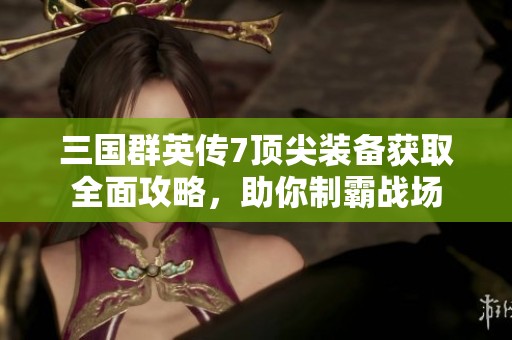 三国群英传7顶尖装备获取全面攻略，助你制霸战场
