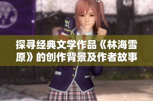 探寻经典文学作品《林海雪原》的创作背景及作者故事