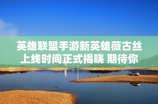 英雄联盟手游新英雄薇古丝上线时间正式揭晓 期待你的加入