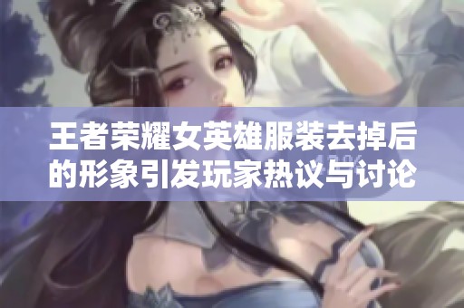 王者荣耀女英雄服装去掉后的形象引发玩家热议与讨论