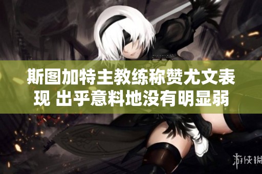 斯图加特主教练称赞尤文表现 出乎意料地没有明显弱点