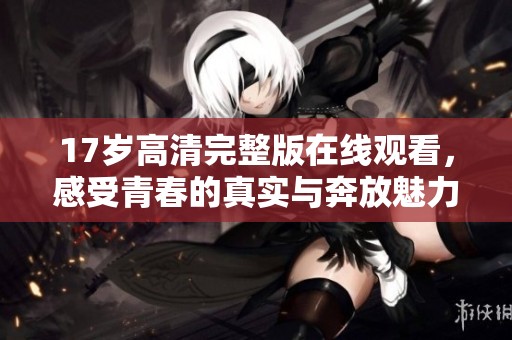 17岁高清完整版在线观看，感受青春的真实与奔放魅力