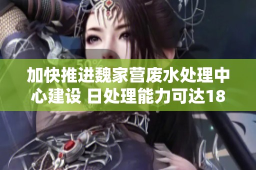 加快推进魏家营废水处理中心建设 日处理能力可达180吨