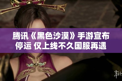 腾讯《黑色沙漠》手游宣布停运 仅上线不久国服再遇波折