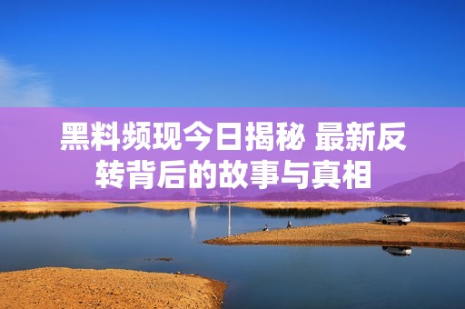 黑料频现今日揭秘 最新反转背后的故事与真相