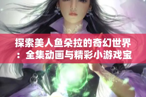 探索美人鱼朵拉的奇幻世界：全集动画与精彩小游戏宝库