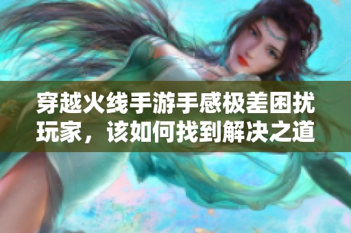 穿越火线手游手感极差困扰玩家，该如何找到解决之道与提升体验