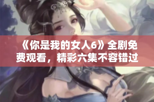 《你是我的女人6》全剧免费观看，精彩六集不容错过！