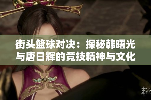 街头篮球对决：探秘韩曙光与唐日辉的竞技精神与文化传承