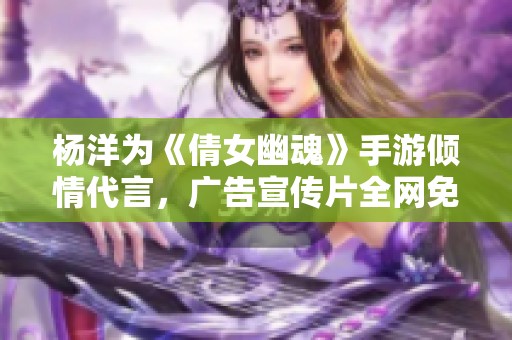 杨洋为《倩女幽魂》手游倾情代言，广告宣传片全网免费观赏
