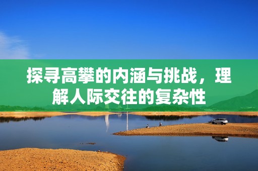探寻高攀的内涵与挑战，理解人际交往的复杂性