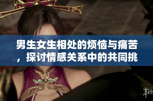 男生女生相处的烦恼与痛苦，探讨情感关系中的共同挑战