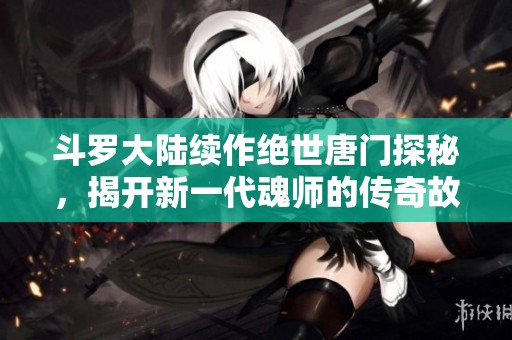 斗罗大陆续作绝世唐门探秘，揭开新一代魂师的传奇故事