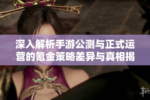 深入解析手游公测与正式运营的氪金策略差异与真相揭秘
