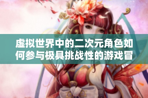 虚拟世界中的二次元角色如何参与极具挑战性的游戏冒险