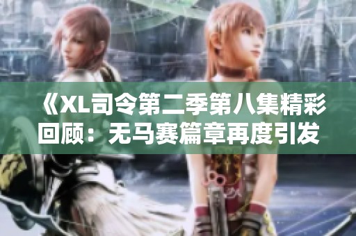 《XL司令第二季第八集精彩回顾：无马赛篇章再度引发热议》