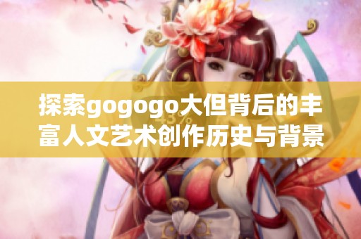 探索gogogo大但背后的丰富人文艺术创作历史与背景