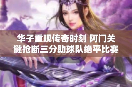 华子重现传奇时刻 阿门关键抢断三分助球队绝平比赛