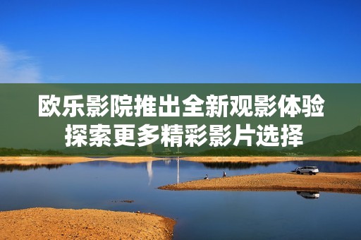欧乐影院推出全新观影体验 探索更多精彩影片选择