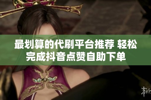 最划算的代刷平台推荐 轻松完成抖音点赞自助下单