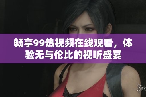 畅享99热视频在线观看，体验无与伦比的视听盛宴