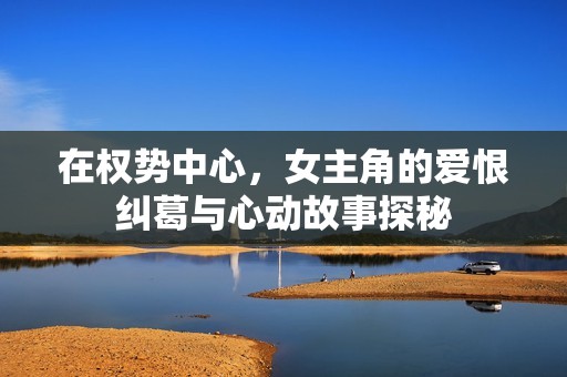 在权势中心，女主角的爱恨纠葛与心动故事探秘
