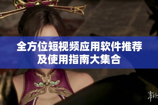 全方位短视频应用软件推荐及使用指南大集合