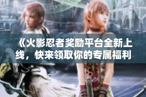 《火影忍者奖励平台全新上线，快来领取你的专属福利吧》