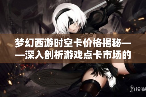 梦幻西游时空卡价格揭秘——深入剖析游戏点卡市场的潮起潮落