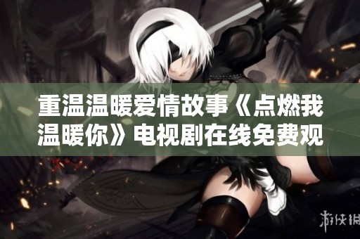 重温温暖爱情故事《点燃我温暖你》电视剧在线免费观看