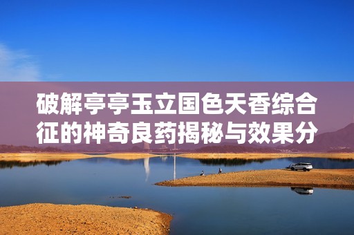 破解亭亭玉立国色天香综合征的神奇良药揭秘与效果分析