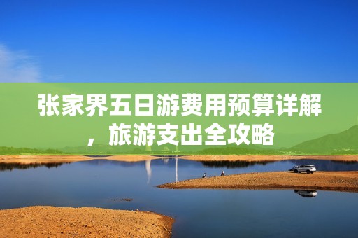 张家界五日游费用预算详解，旅游支出全攻略