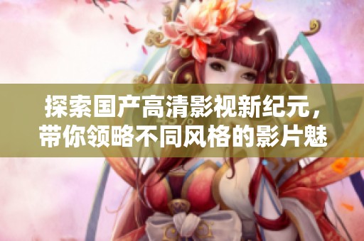 探索国产高清影视新纪元，带你领略不同风格的影片魅力