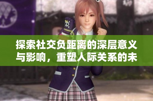 探索社交负距离的深层意义与影响，重塑人际关系的未来
