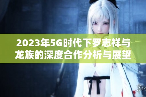 2023年5G时代下罗志祥与龙族的深度合作分析与展望