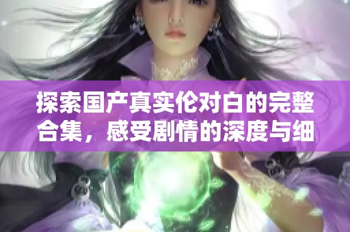 探索国产真实伦对白的完整合集，感受剧情的深度与细腻情感