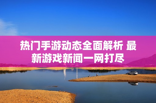 热门手游动态全面解析 最新游戏新闻一网打尽