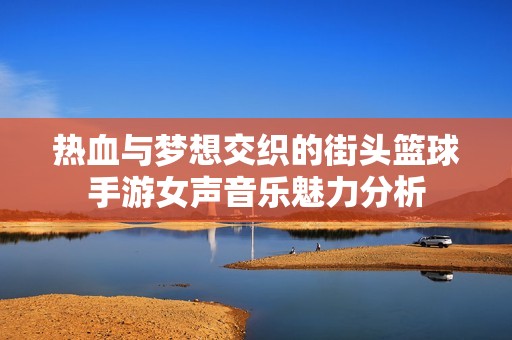 热血与梦想交织的街头篮球手游女声音乐魅力分析