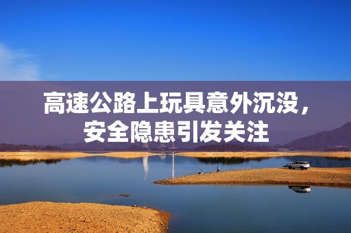 高速公路上玩具意外沉没，安全隐患引发关注