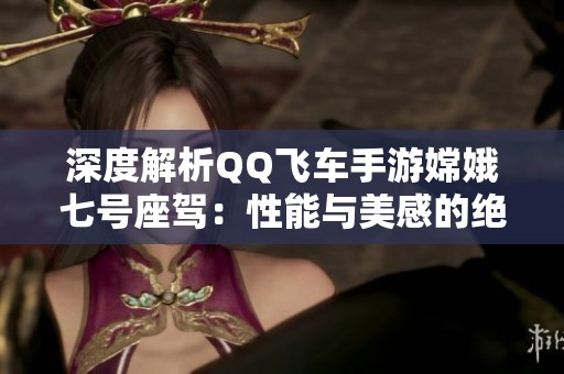 深度解析QQ飞车手游嫦娥七号座驾：性能与美感的绝佳融合体验