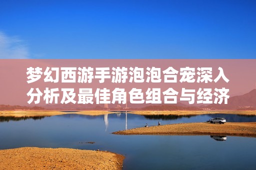 梦幻西游手游泡泡合宠深入分析及最佳角色组合与经济数据探讨