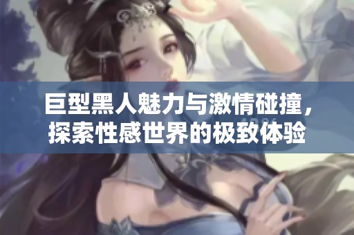 巨型黑人魅力与激情碰撞，探索性感世界的极致体验