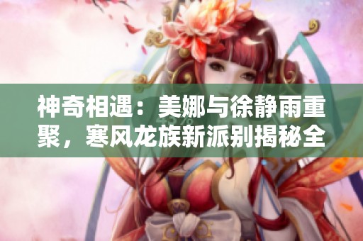 神奇相遇：美娜与徐静雨重聚，寒风龙族新派别揭秘全程分享