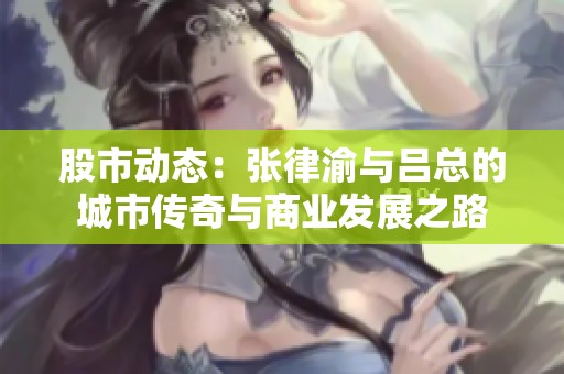股市动态：张律渝与吕总的城市传奇与商业发展之路