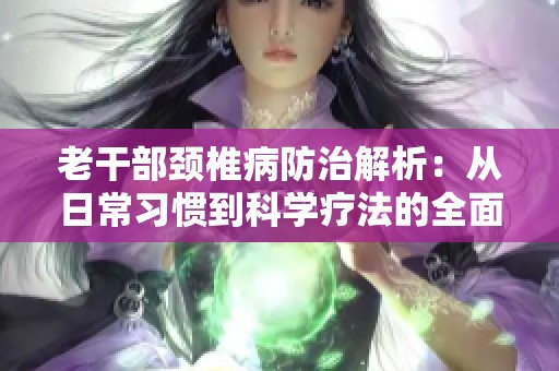 老干部颈椎病防治解析：从日常习惯到科学疗法的全面指导