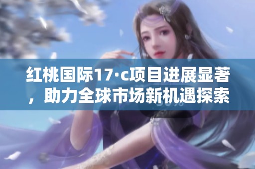 红桃国际17·c项目进展显著，助力全球市场新机遇探索