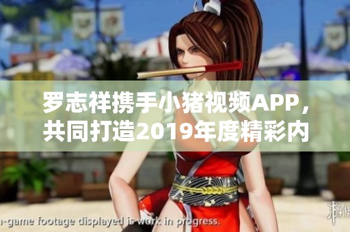 罗志祥携手小猪视频APP，共同打造2019年度精彩内容体验