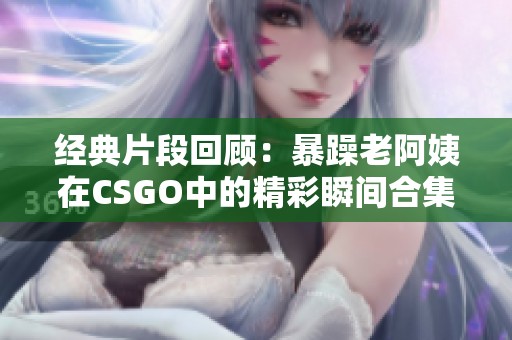经典片段回顾：暴躁老阿姨在CSGO中的精彩瞬间合集